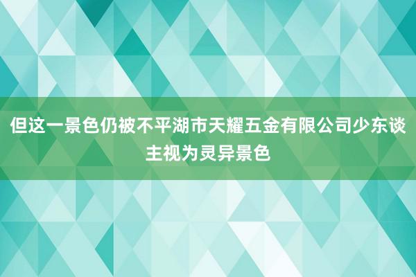 但这一景色仍被不平湖市天耀五金有限公司少东谈主视为灵异景色